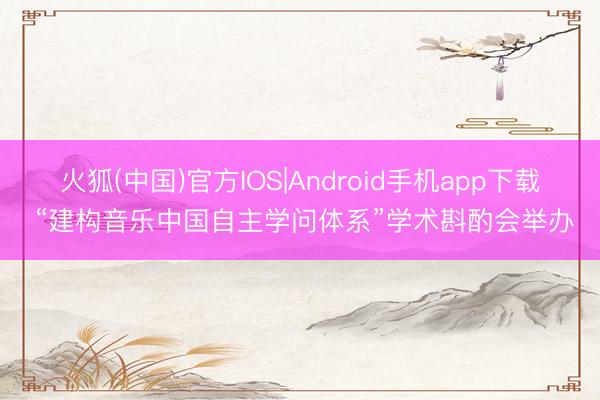 火狐(中国)官方IOS|Android手机app下载 “建构音乐中国自主学问体系”学术斟酌会举办