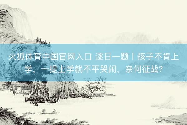 火狐体育中国官网入口 逐日一题丨孩子不肯上学，一提上学就不平哭闹，奈何征战？