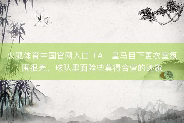 火狐体育中国官网入口 TA：皇马目下更衣室氛围很差，球队里面险些莫得合营的迹象