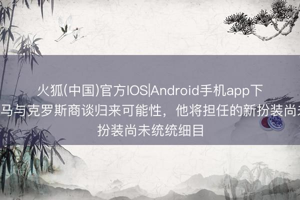 火狐(中国)官方IOS|Android手机app下载 TA：皇马与克罗斯商谈归来可能性，他将担任的新扮装尚未统统细目