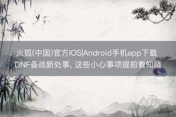 火狐(中国)官方IOS|Android手机app下载 DNF备战新处事， 这些小心事项提前看知晓
