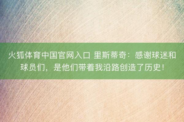 火狐体育中国官网入口 里斯蒂奇：感谢球迷和球员们，是他们带着我沿路创造了历史！