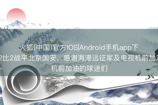 火狐(中国)官方IOS|Android手机app下载 海港队2比2战平北京国安，感谢海港远征军及电视机前加油的球迷们