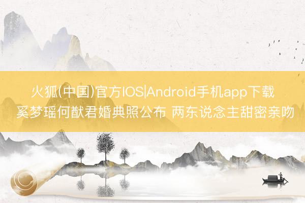 火狐(中国)官方IOS|Android手机app下载 奚梦瑶何猷君婚典照公布 两东说念主甜密亲吻