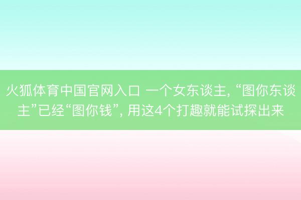 火狐体育中国官网入口 一个女东谈主， “图你东谈主”已经“图你钱”， 用这4个打趣就能试探出来