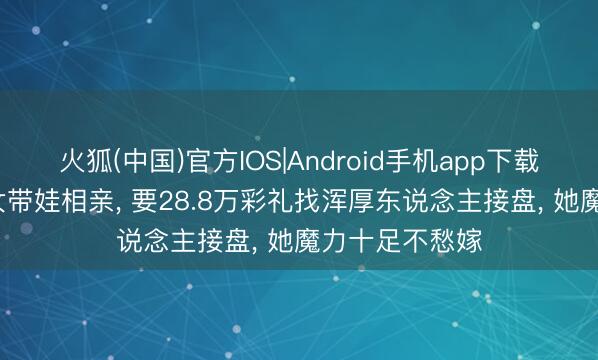 火狐(中国)官方IOS|Android手机app下载 36岁好意思女带娃相亲， 要28.8万彩礼找浑厚东说念主接盘， 她魔力十足不愁嫁