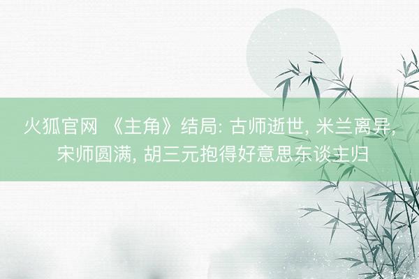 火狐官网 《主角》结局: 古师逝世， 米兰离异， 宋师圆满， 胡三元抱得好意思东谈主归