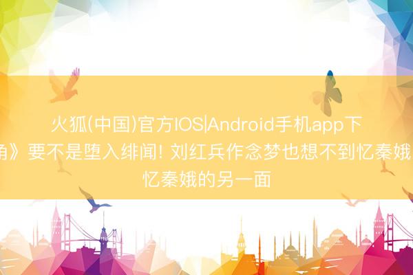 火狐(中国)官方IOS|Android手机app下载 《主角》要不是堕入绯闻! 刘红兵作念梦也想不到忆秦娥的另一面