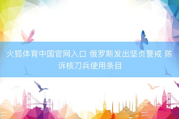 火狐体育中国官网入口 俄罗斯发出坚贞警戒 陈诉核刀兵使用条目