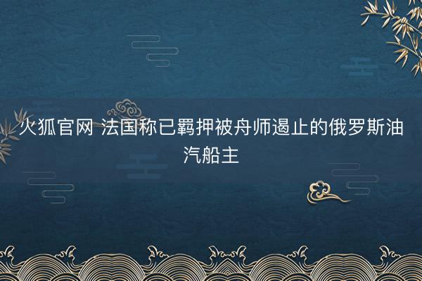 火狐官网 法国称已羁押被舟师遏止的俄罗斯油汽船主