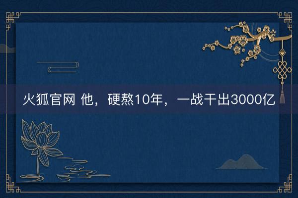 火狐官网 他，硬熬10年，一战干出3000亿