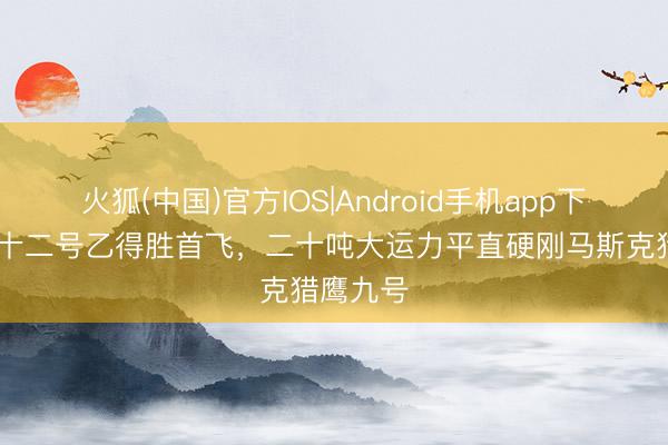 火狐(中国)官方IOS|Android手机app下载 长征十二号乙得胜首飞，二十吨大运力平直硬刚马斯克猎鹰九号