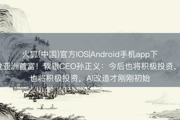 火狐(中国)官方IOS|Android手机app下载 时隔十余年重登亚洲首富！软银CEO孙正义：今后也将积极投资，AI改造才刚刚初始