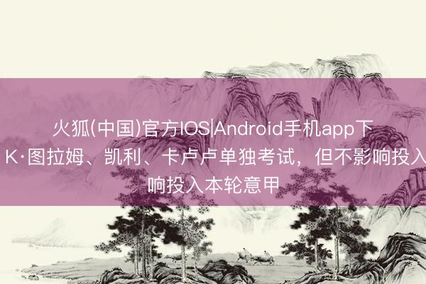 火狐(中国)官方IOS|Android手机app下载 记者：K·图拉姆、凯利、卡卢卢单独考试，但不影响投入本轮意甲
