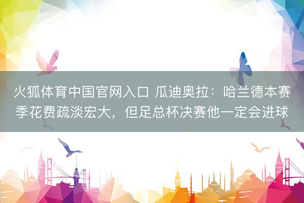 火狐体育中国官网入口 瓜迪奥拉：哈兰德本赛季花费疏淡宏大，但足总杯决赛他一定会进球