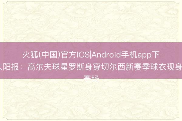 火狐(中国)官方IOS|Android手机app下载 太阳报：高尔夫球星罗斯身穿切尔西新赛季球衣现身赛场