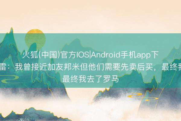 火狐(中国)官方IOS|Android手机app下载 帕斯托雷：我曾接近加友邦米但他们需要先卖后买，最终我去了罗马