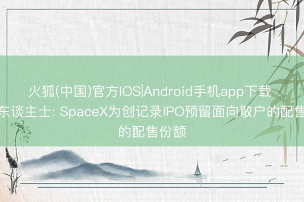 火狐(中国)官方IOS|Android手机app下载 知情东谈主士: SpaceX为创记录IPO预留面向散户的配售份额