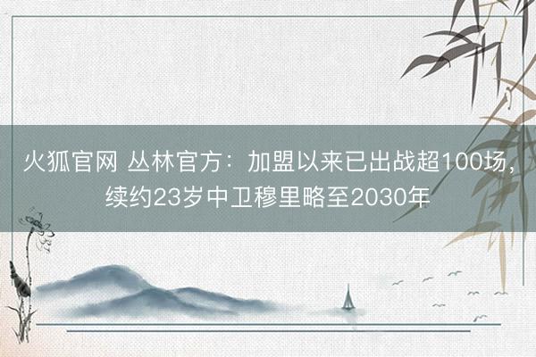 火狐官网 丛林官方：加盟以来已出战超100场，续约23岁中卫穆里略至2030年