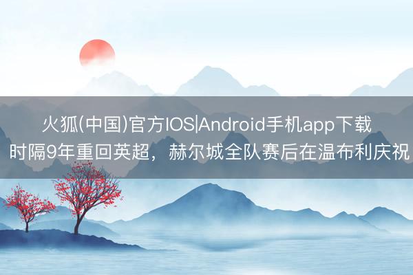 火狐(中国)官方IOS|Android手机app下载 时隔9年重回英超，赫尔城全队赛后在温布利庆祝