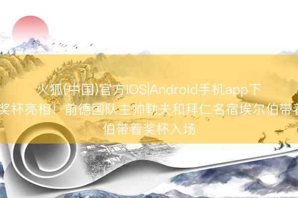 火狐(中国)官方IOS|Android手机app下载 德国杯奖杯亮相！前德国队主帅勒夫和拜仁名宿埃尔伯带着奖杯入场
