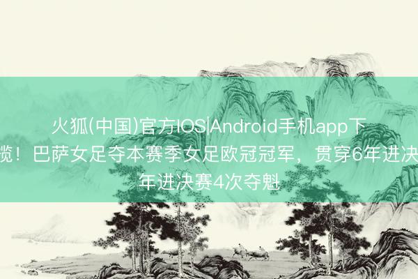 火狐(中国)官方IOS|Android手机app下载 全齐总揽！巴萨女足夺本赛季女足欧冠冠军，贯穿6年进决赛4次夺魁