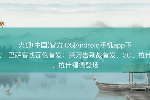 火狐(中国)官方IOS|Android手机app下载 收官战！巴萨客战瓦伦首发：莱万告别战首发，3C、拉什福德登场