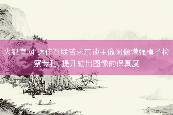 火狐官网 达佳互联苦求东谈主像图像增强模子检察专利, 提升输出图像的保真度