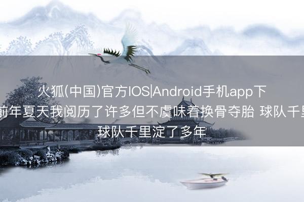 火狐(中国)官方IOS|Android手机app下载 文班：前年夏天我阅历了许多但不虞味着换骨夺胎 球队千里淀了多年