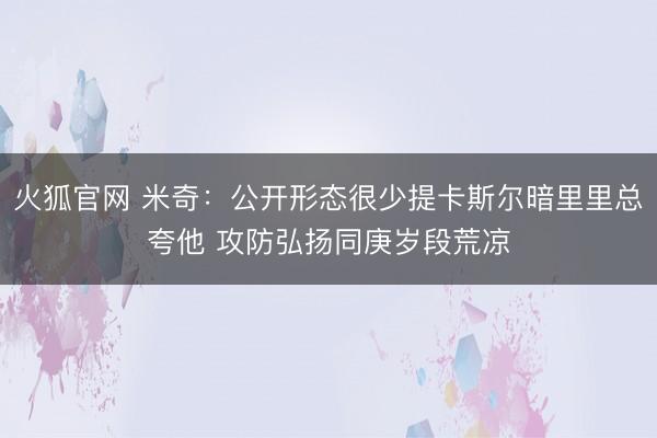 火狐官网 米奇：公开形态很少提卡斯尔暗里里总夸他 攻防弘扬同庚岁段荒凉