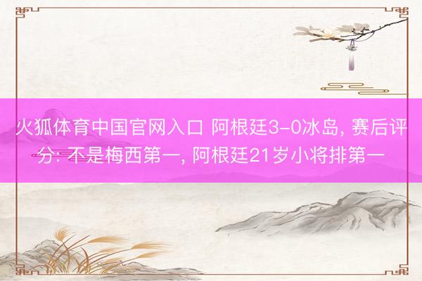 火狐体育中国官网入口 阿根廷3-0冰岛， 赛后评分: 不是梅西第一， 阿根廷21岁小将排第一