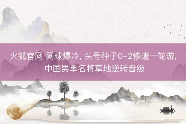 火狐官网 网球爆冷, 头号种子0-2惨遭一轮游, 中国男单名将草地逆转晋级