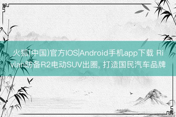 火狐(中国)官方IOS|Android手机app下载 Rivian防备R2电动SUV出圈， 打造国民汽车品牌