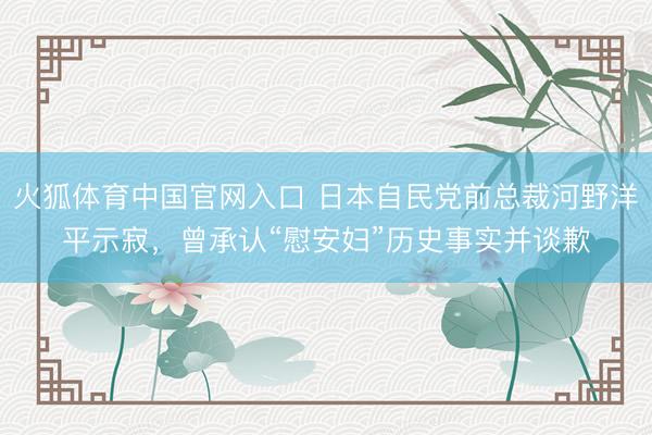 火狐体育中国官网入口 日本自民党前总裁河野洋平示寂，曾承认“慰安妇”历史事实并谈歉