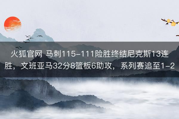 火狐官网 马刺115-111险胜终结尼克斯13连胜，文班亚马32分8篮板6助攻，系列赛追至1-2