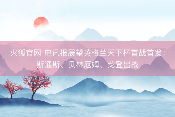火狐官网 电讯报展望英格兰天下杯首战首发：斯通斯、贝林厄姆、戈登出战