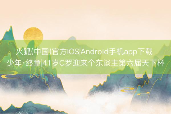 火狐(中国)官方IOS|Android手机app下载 少年·终章|41岁C罗迎来个东谈主第六届天下杯