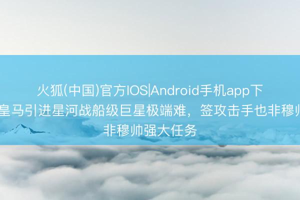 火狐(中国)官方IOS|Android手机app下载 马卡：皇马引进星河战船级巨星极端难，签攻击手也非穆帅强大任务