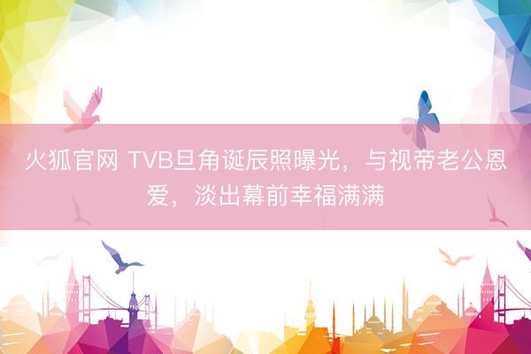 火狐官网 TVB旦角诞辰照曝光,与视帝老公恩爱,淡出幕前幸福满满