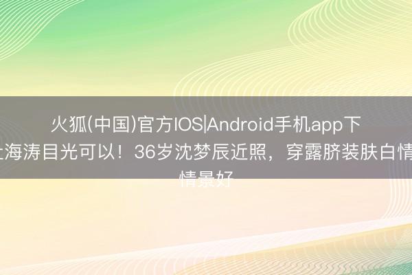 火狐(中国)官方IOS|Android手机app下载 杜海涛目光可以！36岁沈梦辰近照，穿露脐装肤白情景好