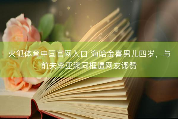 火狐体育中国官网入口 海哈金喜男儿四岁,与前夫李亚鹏同框遭网友谬赞