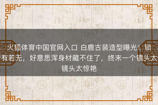 火狐体育中国官网入口 白鹿古装造型曝光！锁骨若有若无，好意思浑身材藏不住了，终末一个镜头太惊艳