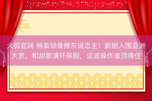 火狐官网 杨紫锁骨撩东说念主!新剧入围亚洲大赏,和胡歌演环保剧,这波操作谁顶得住