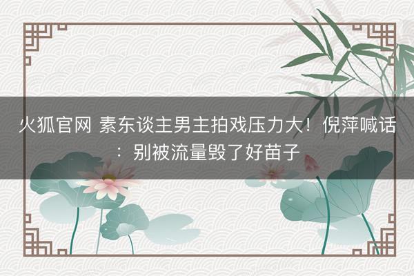 火狐官网 素东谈主男主拍戏压力大!倪萍喊话:别被流量毁了好苗子