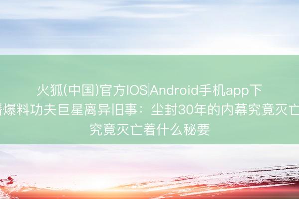 火狐(中国)官方IOS|Android手机app下载 向太直播爆料功夫巨星离异旧事：尘封30年的内幕究竟灭亡着什么秘要