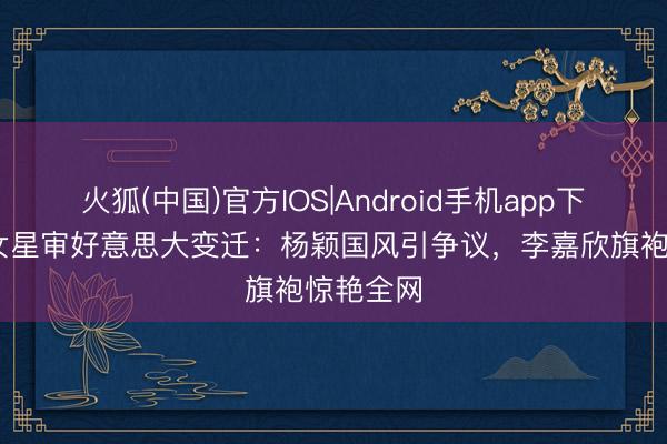 火狐(中国)官方IOS|Android手机app下载 混血女星审好意思大变迁：杨颖国风引争议，李嘉欣旗袍惊艳全网