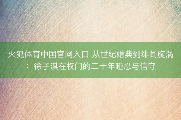 火狐体育中国官网入口 从世纪婚典到绯闻旋涡:徐子淇在权门的二十年哑忍与信守