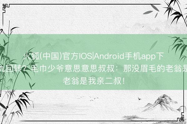 火狐(中国)官方IOS|Android手机app下载 权门恩仇回转？毛巾少爷意思意思叔叔：那没眉毛的老翁是我亲二叔！