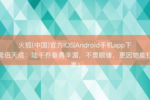火狐(中国)官方IOS|Android手机app下载 鸳侣天成：陆千乔垂青辛湄，不啻眼缘，更因她能扛事！