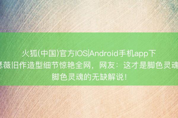 火狐(中国)官方IOS|Android手机app下载 安妮·海瑟薇旧作造型细节惊艳全网,网友:这才是脚色灵魂的无缺解说!